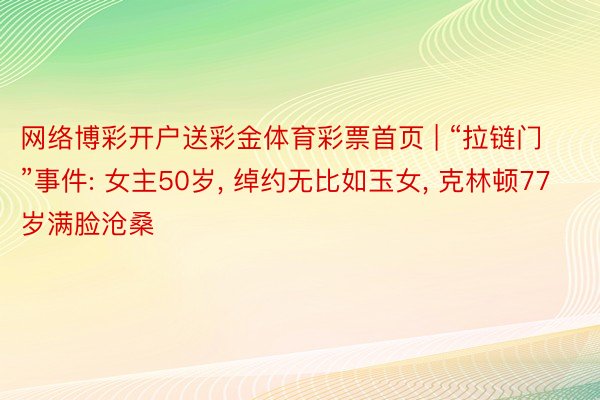 网络博彩开户送彩金体育彩票首页 | “拉链门”事件: 女主50岁, 绰约无比如玉女, 克林顿77岁满脸沧桑