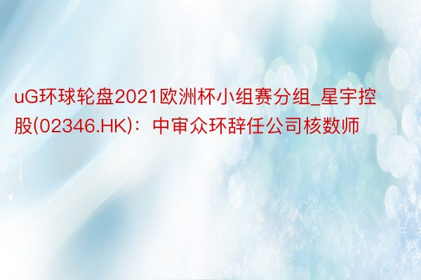uG环球轮盘2021欧洲杯小组赛分组_星宇控股(02346.HK)：中审众环辞任公司核数师
