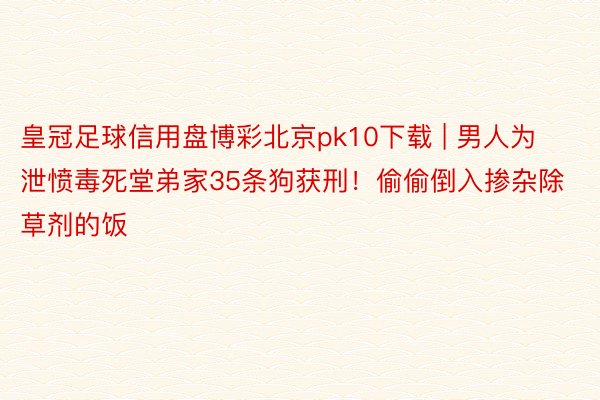 皇冠足球信用盘博彩北京pk10下载 | 男人为泄愤毒死堂弟家35条狗获刑！偷偷倒入掺杂除草剂的饭