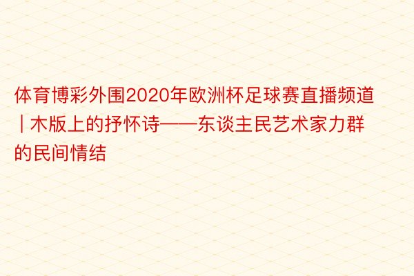 体育博彩外围2020年欧洲杯足球赛直播频道 | 木版上的抒怀诗——东谈主民艺术家力群的民间情结