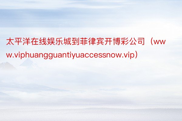 太平洋在线娱乐城到菲律宾开博彩公司（www.viphuangguantiyuaccessnow.vip）