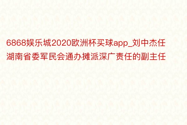 6868娱乐城2020欧洲杯买球app_刘中杰任湖南省委军民会通办摊派深广责任的副主任