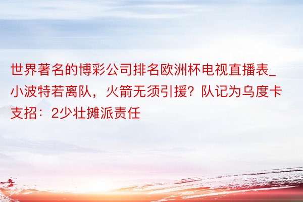 世界著名的博彩公司排名欧洲杯电视直播表_小波特若离队，火箭无须引援？队记为乌度卡支招：2少壮摊派责任