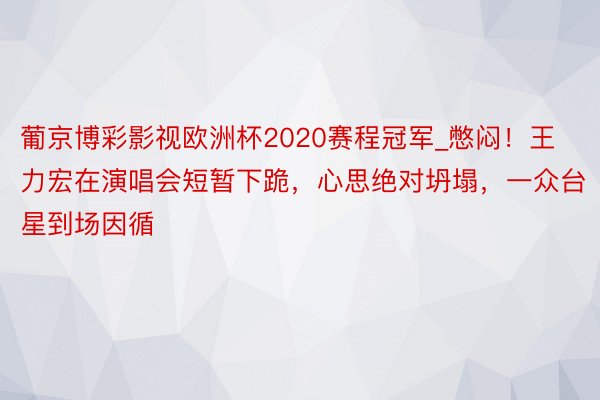 葡京博彩影视欧洲杯2020赛程冠军_憋闷！王力宏在演唱会短暂下跪，心思绝对坍塌，一众台星到场因循